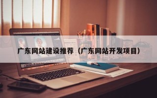 鄂尔多斯广东网站建设推荐（广东网站开发项目）