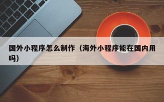 鄂尔多斯国外小程序怎么制作（海外小程序能在国内用吗）
