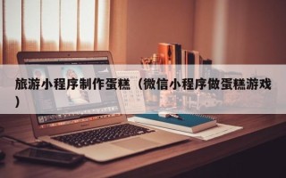 鄂尔多斯旅游小程序制作蛋糕（微信小程序做蛋糕游戏）